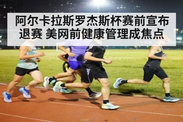 阿尔卡拉斯罗杰斯杯赛前宣布退赛 美网前健康管理成焦点
