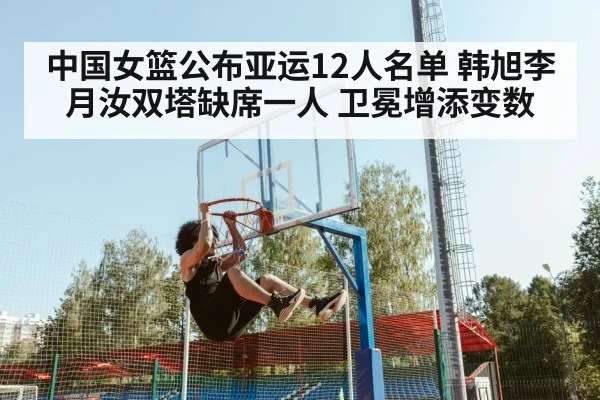 中国女篮公布亚运12人名单 韩旭李月汝双塔缺席一人 卫冕增添变数